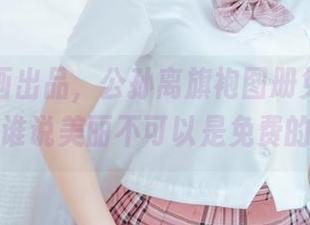 喵糖映画出品，公孙离旗袍图册免费放送，谁说美丽不可以是免费的？